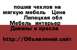 пошив чехлов на мягкую мебель › Цена ­ 1 000 - Липецкая обл. Мебель, интерьер » Диваны и кресла   